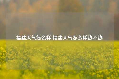 福建天气怎么样 福建天气怎么样热不热