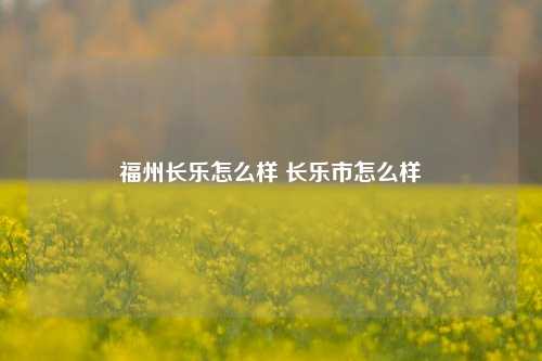 福州长乐怎么样 长乐市怎么样