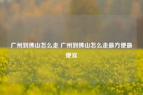 广州到佛山怎么走 广州到佛山怎么走最方便最便宜