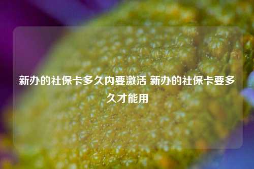 新办的社保卡多久内要激活 新办的社保卡要多久才能用