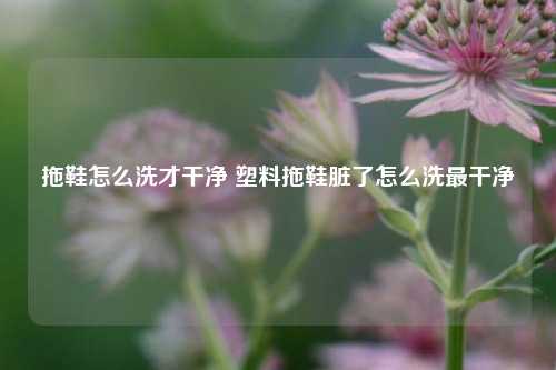 拖鞋怎么洗才干净 塑料拖鞋脏了怎么洗最干净