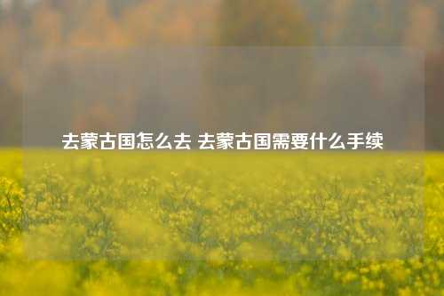 去蒙古国怎么去 去蒙古国需要什么手续