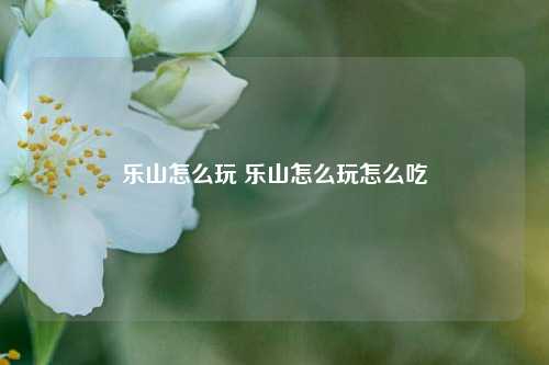 乐山怎么玩 乐山怎么玩怎么吃