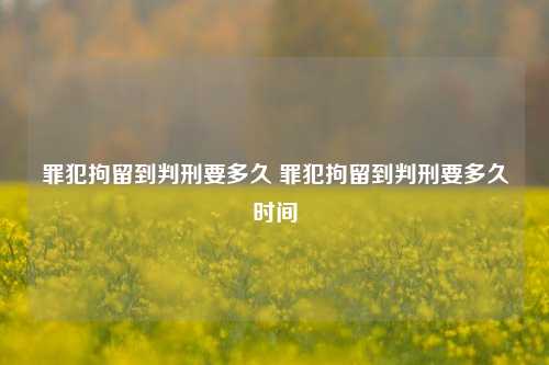 罪犯拘留到判刑要多久 罪犯拘留到判刑要多久时间