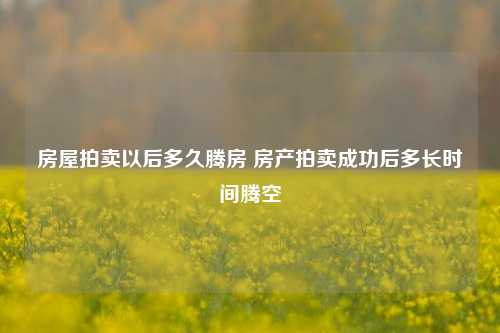 房屋拍卖以后多久腾房 房产拍卖成功后多长时间腾空