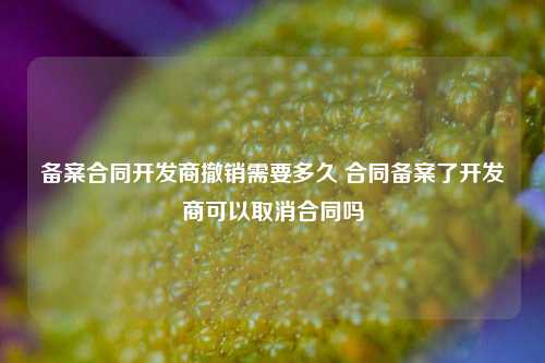 备案合同开发商撤销需要多久 合同备案了开发商可以取消合同吗