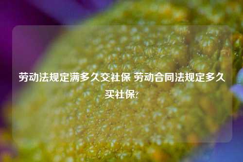 劳动法规定满多久交社保 劳动合同法规定多久买社保?