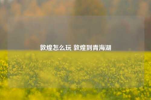 敦煌怎么玩 敦煌到青海湖