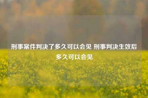 刑事案件判决了多久可以会见 刑事判决生效后多久可以会见