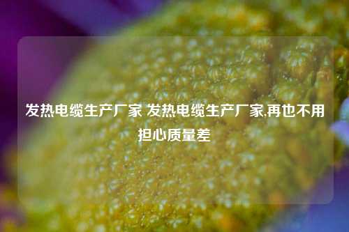 发热电缆生产厂家 发热电缆生产厂家,再也不用担心质量差