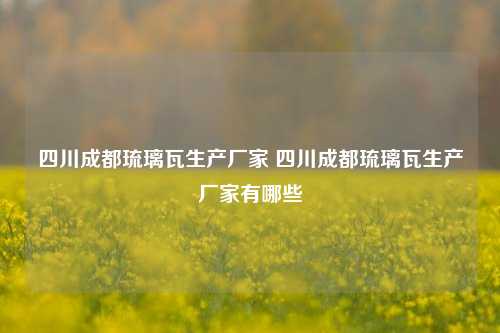 四川成都琉璃瓦生产厂家 四川成都琉璃瓦生产厂家有哪些