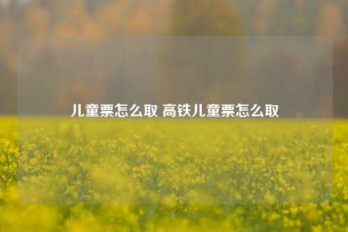 儿童票怎么取 高铁儿童票怎么取