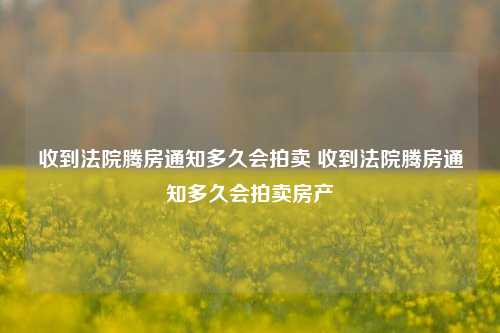 收到法院腾房通知多久会拍卖 收到法院腾房通知多久会拍卖房产