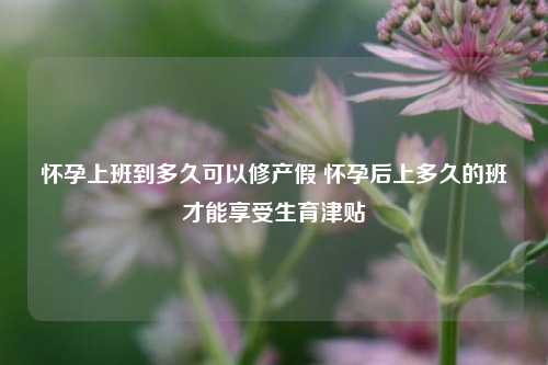 怀孕上班到多久可以修产假 怀孕后上多久的班才能享受生育津贴