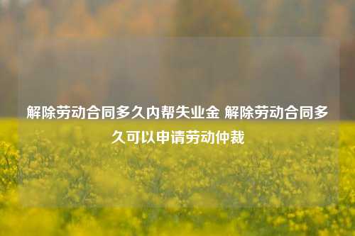 解除劳动合同多久内帮失业金 解除劳动合同多久可以申请劳动仲裁