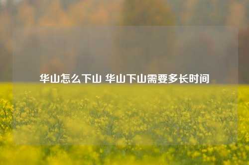 华山怎么下山 华山下山需要多长时间