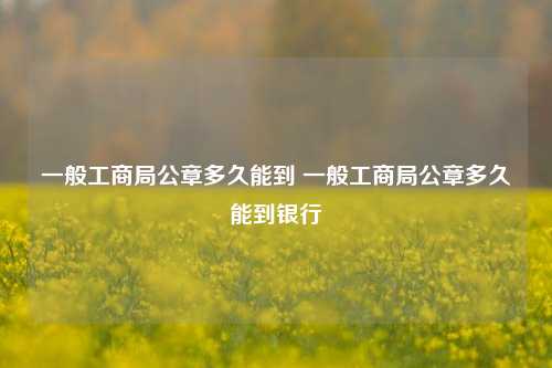 一般工商局公章多久能到 一般工商局公章多久能到银行