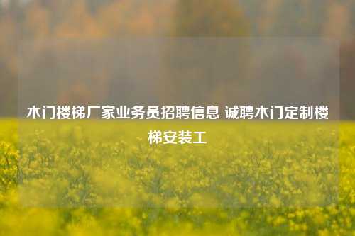 木门楼梯厂家业务员招聘信息 诚聘木门定制楼梯安装工