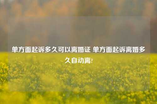 单方面起诉多久可以离婚证 单方面起诉离婚多久自动离?