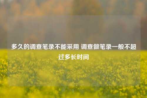 多久的调查笔录不能采用 调查做笔录一般不超过多长时间