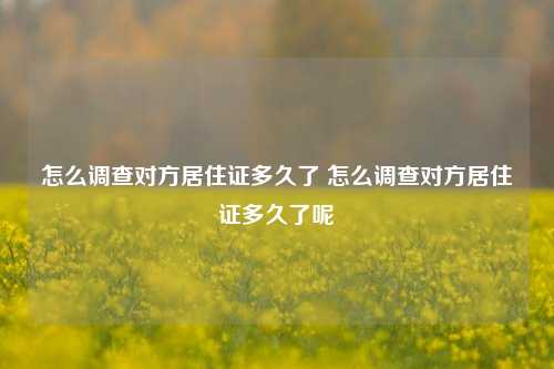 怎么调查对方居住证多久了 怎么调查对方居住证多久了呢