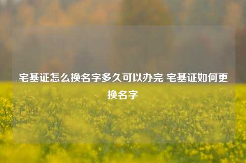 宅基证怎么换名字多久可以办完 宅基证如何更换名字