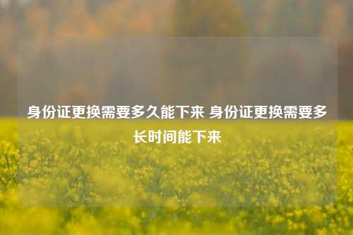 身份证更换需要多久能下来 身份证更换需要多长时间能下来